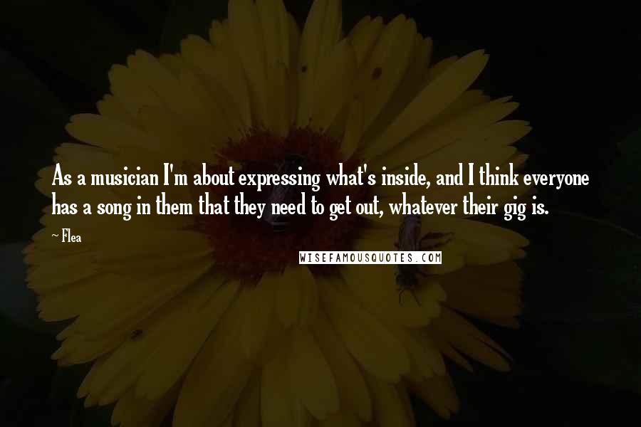 Flea Quotes: As a musician I'm about expressing what's inside, and I think everyone has a song in them that they need to get out, whatever their gig is.