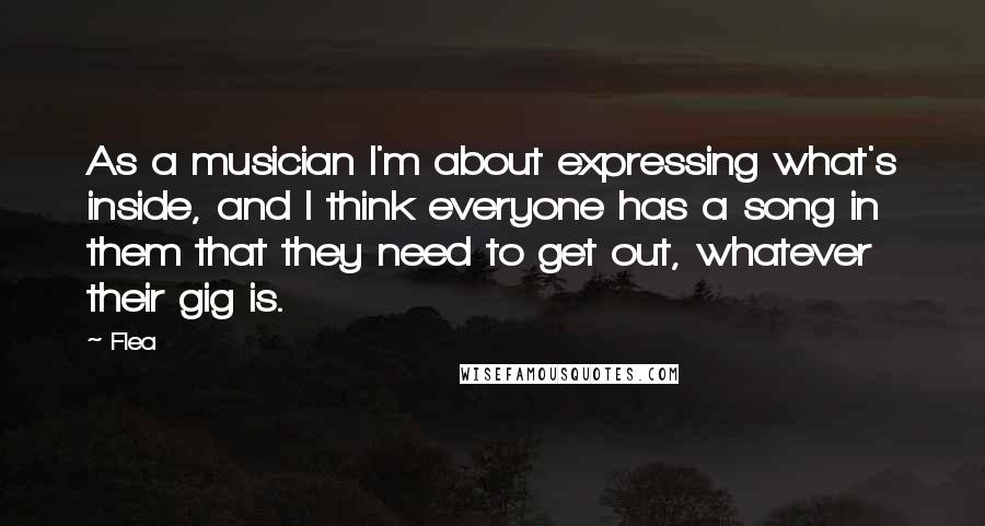 Flea Quotes: As a musician I'm about expressing what's inside, and I think everyone has a song in them that they need to get out, whatever their gig is.