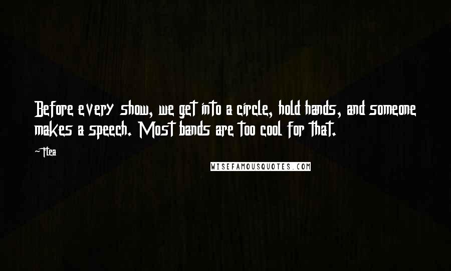 Flea Quotes: Before every show, we get into a circle, hold hands, and someone makes a speech. Most bands are too cool for that.