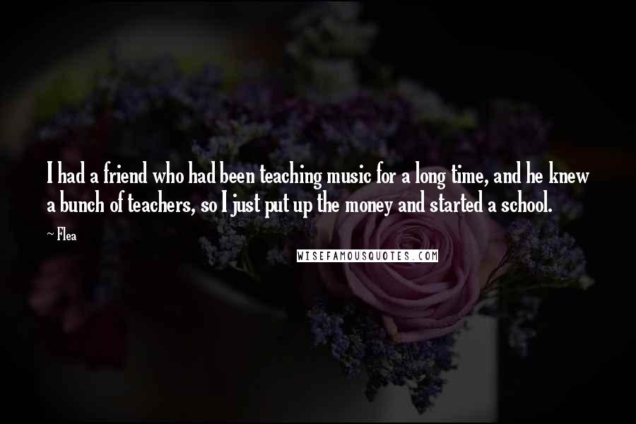 Flea Quotes: I had a friend who had been teaching music for a long time, and he knew a bunch of teachers, so I just put up the money and started a school.