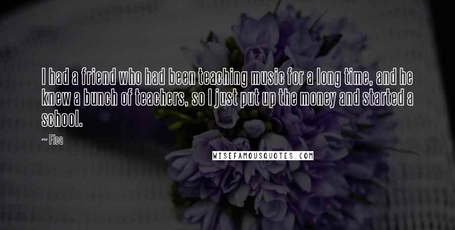 Flea Quotes: I had a friend who had been teaching music for a long time, and he knew a bunch of teachers, so I just put up the money and started a school.