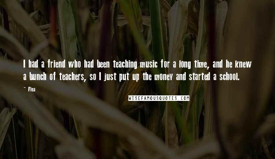 Flea Quotes: I had a friend who had been teaching music for a long time, and he knew a bunch of teachers, so I just put up the money and started a school.