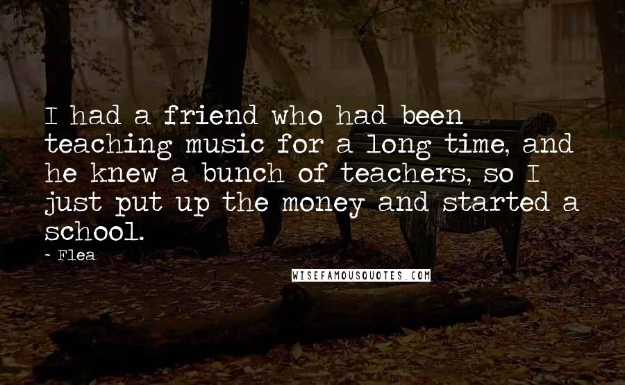 Flea Quotes: I had a friend who had been teaching music for a long time, and he knew a bunch of teachers, so I just put up the money and started a school.