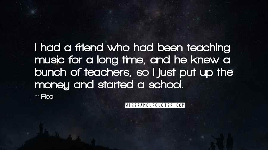 Flea Quotes: I had a friend who had been teaching music for a long time, and he knew a bunch of teachers, so I just put up the money and started a school.