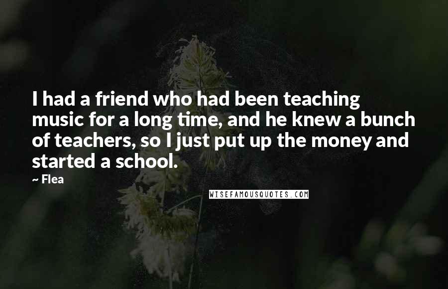 Flea Quotes: I had a friend who had been teaching music for a long time, and he knew a bunch of teachers, so I just put up the money and started a school.