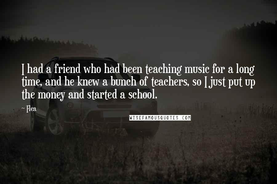 Flea Quotes: I had a friend who had been teaching music for a long time, and he knew a bunch of teachers, so I just put up the money and started a school.