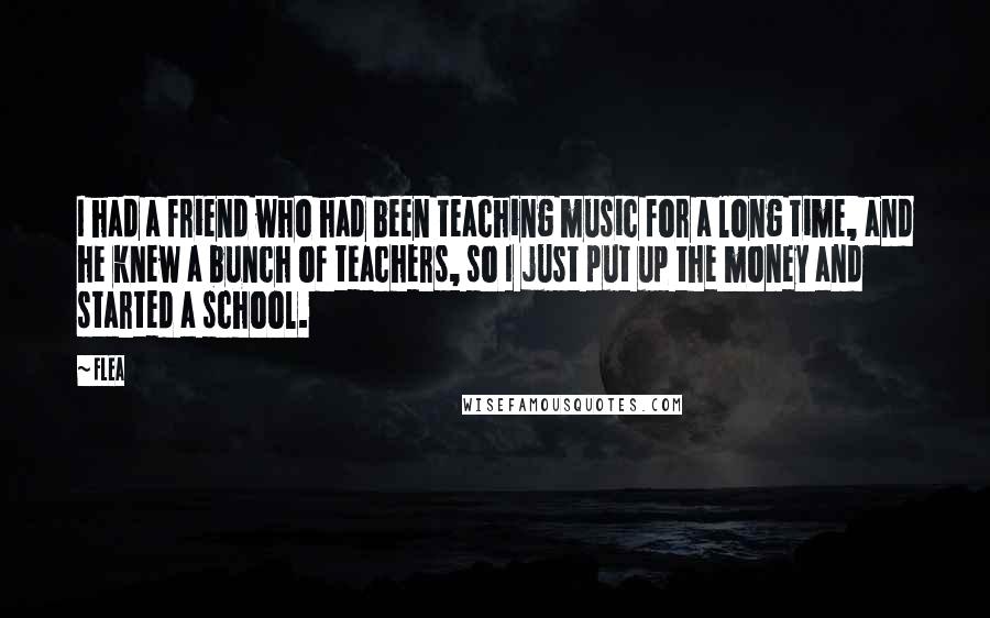 Flea Quotes: I had a friend who had been teaching music for a long time, and he knew a bunch of teachers, so I just put up the money and started a school.