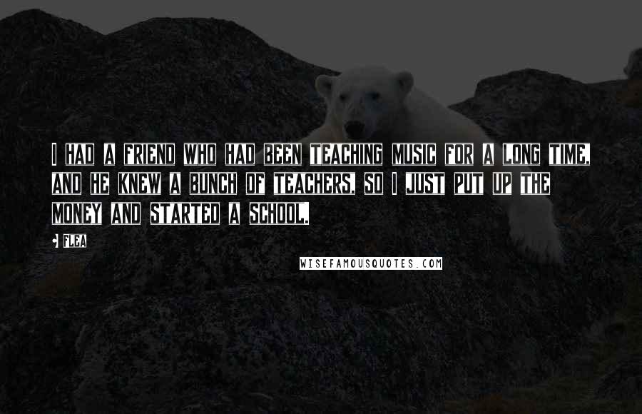 Flea Quotes: I had a friend who had been teaching music for a long time, and he knew a bunch of teachers, so I just put up the money and started a school.