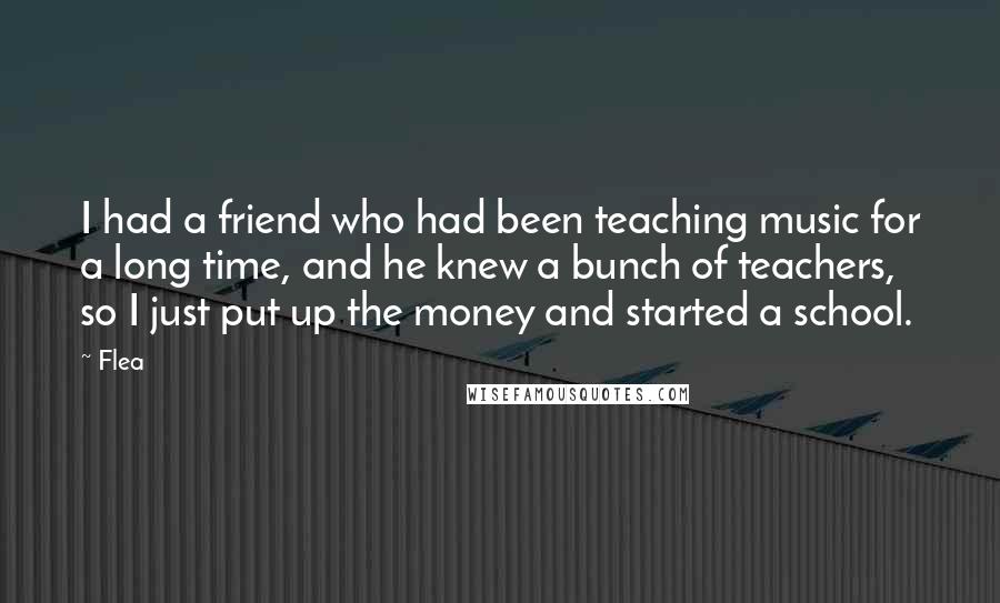 Flea Quotes: I had a friend who had been teaching music for a long time, and he knew a bunch of teachers, so I just put up the money and started a school.