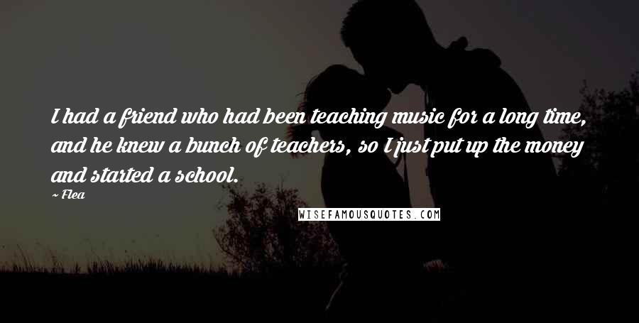 Flea Quotes: I had a friend who had been teaching music for a long time, and he knew a bunch of teachers, so I just put up the money and started a school.