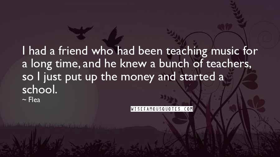 Flea Quotes: I had a friend who had been teaching music for a long time, and he knew a bunch of teachers, so I just put up the money and started a school.