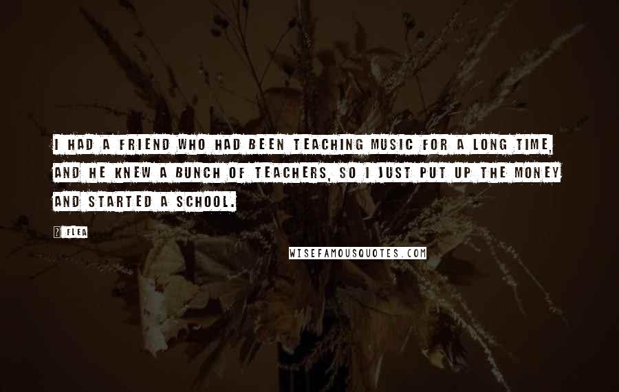 Flea Quotes: I had a friend who had been teaching music for a long time, and he knew a bunch of teachers, so I just put up the money and started a school.