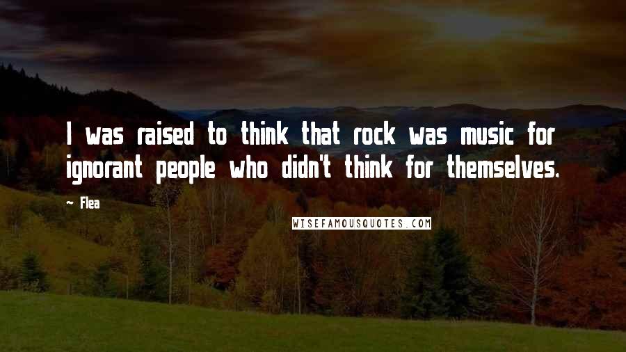 Flea Quotes: I was raised to think that rock was music for ignorant people who didn't think for themselves.