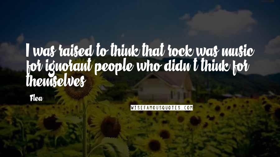 Flea Quotes: I was raised to think that rock was music for ignorant people who didn't think for themselves.