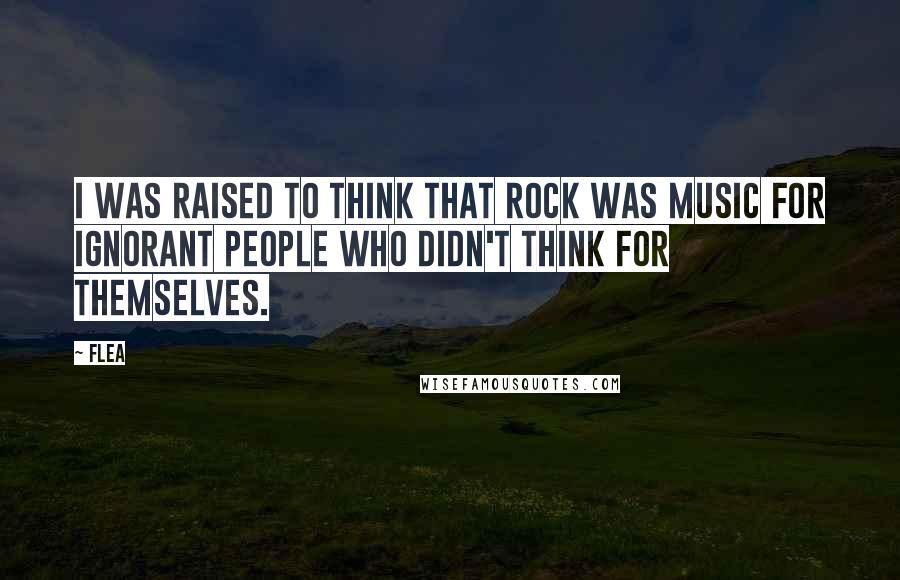 Flea Quotes: I was raised to think that rock was music for ignorant people who didn't think for themselves.