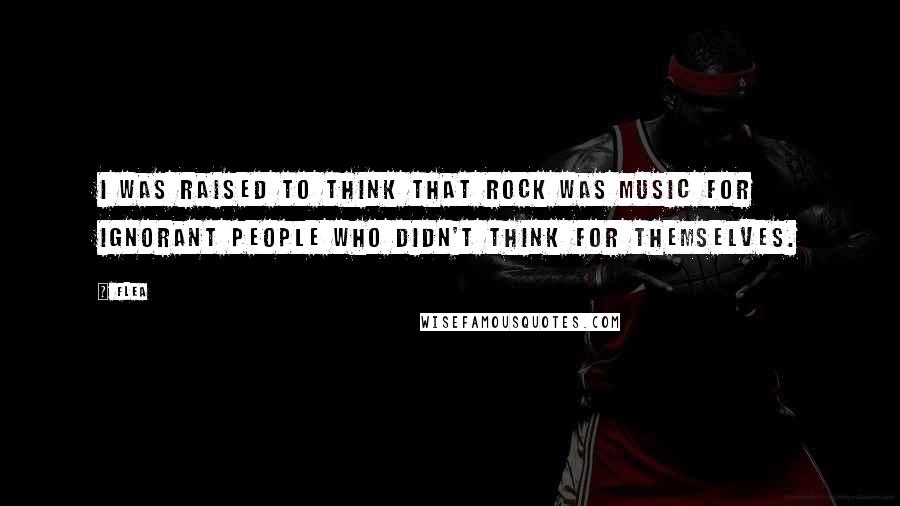 Flea Quotes: I was raised to think that rock was music for ignorant people who didn't think for themselves.