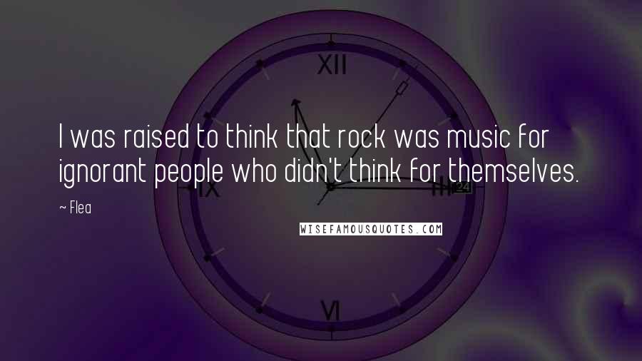 Flea Quotes: I was raised to think that rock was music for ignorant people who didn't think for themselves.