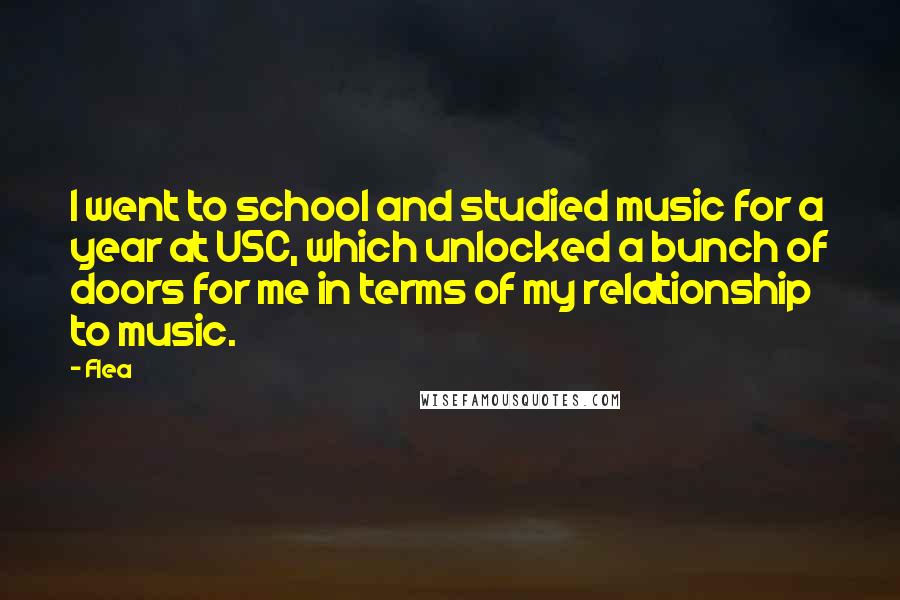 Flea Quotes: I went to school and studied music for a year at USC, which unlocked a bunch of doors for me in terms of my relationship to music.