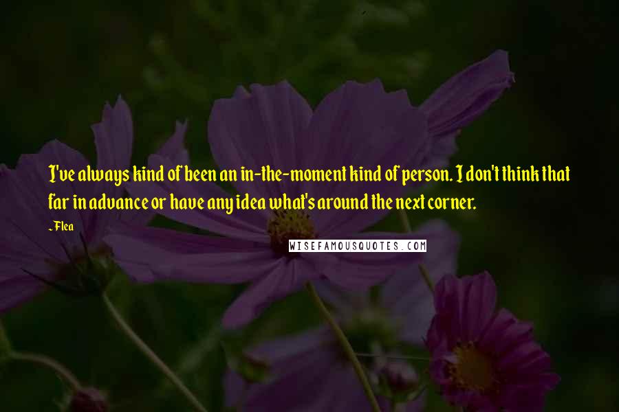 Flea Quotes: I've always kind of been an in-the-moment kind of person. I don't think that far in advance or have any idea what's around the next corner.