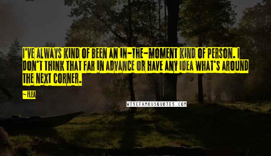 Flea Quotes: I've always kind of been an in-the-moment kind of person. I don't think that far in advance or have any idea what's around the next corner.