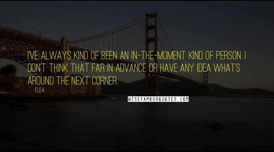 Flea Quotes: I've always kind of been an in-the-moment kind of person. I don't think that far in advance or have any idea what's around the next corner.