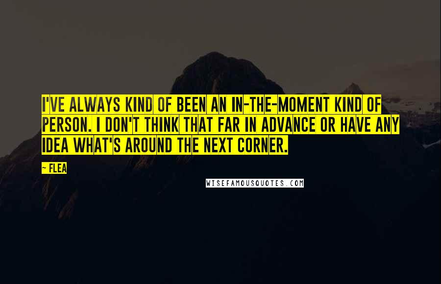 Flea Quotes: I've always kind of been an in-the-moment kind of person. I don't think that far in advance or have any idea what's around the next corner.