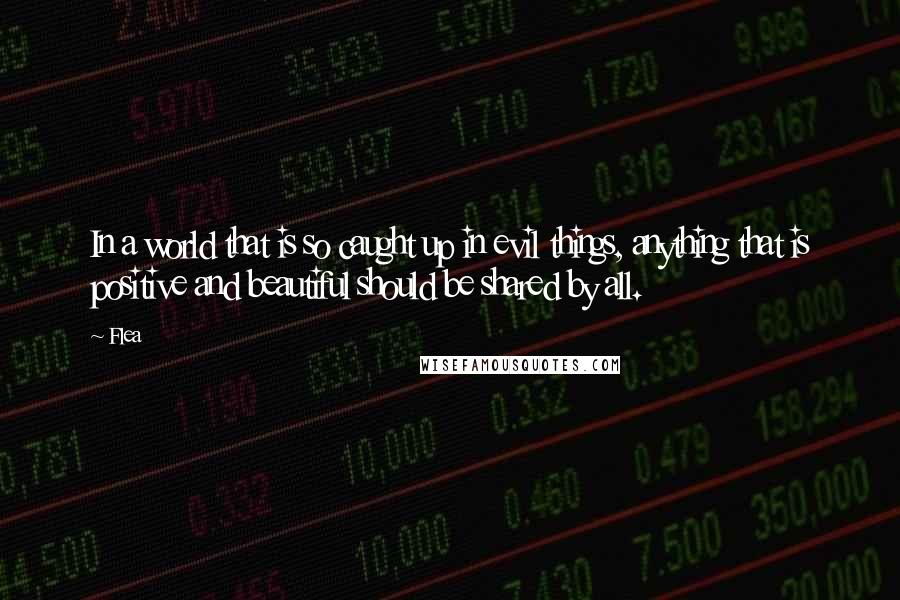 Flea Quotes: In a world that is so caught up in evil things, anything that is positive and beautiful should be shared by all.