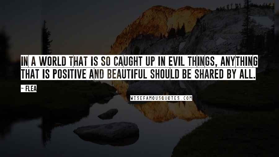 Flea Quotes: In a world that is so caught up in evil things, anything that is positive and beautiful should be shared by all.