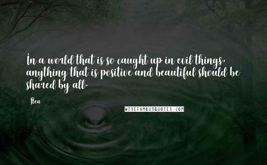 Flea Quotes: In a world that is so caught up in evil things, anything that is positive and beautiful should be shared by all.