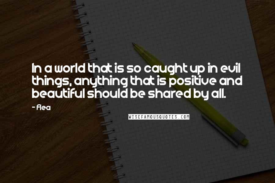 Flea Quotes: In a world that is so caught up in evil things, anything that is positive and beautiful should be shared by all.