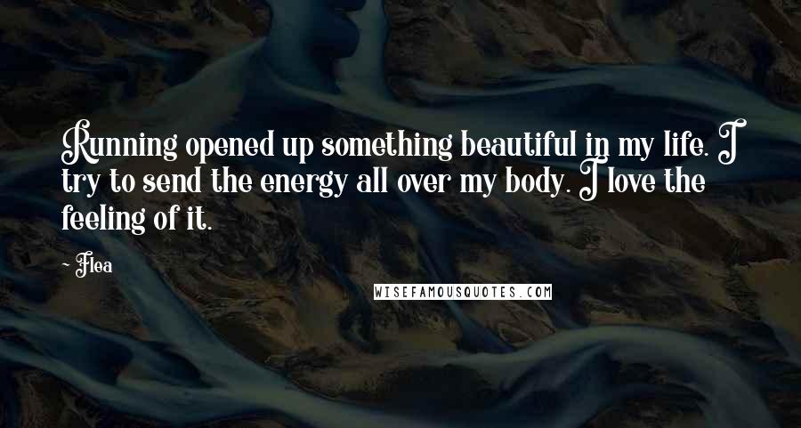 Flea Quotes: Running opened up something beautiful in my life. I try to send the energy all over my body. I love the feeling of it.