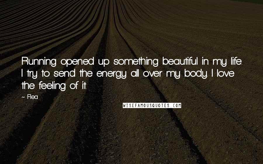 Flea Quotes: Running opened up something beautiful in my life. I try to send the energy all over my body. I love the feeling of it.