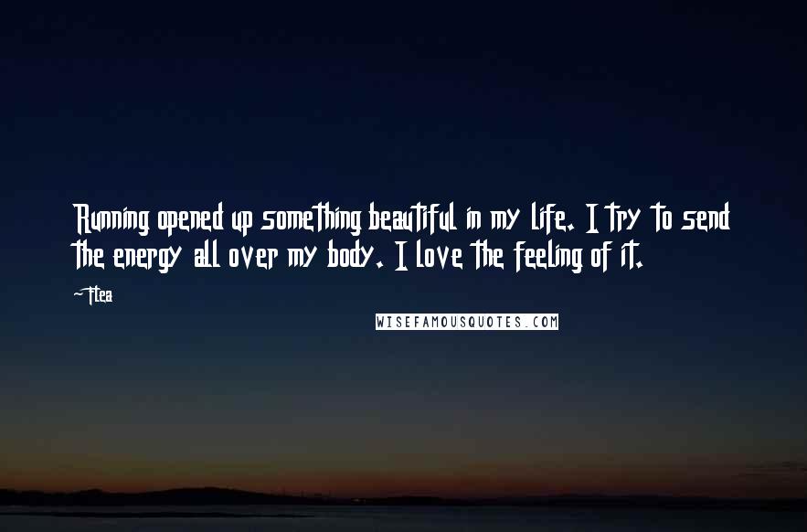 Flea Quotes: Running opened up something beautiful in my life. I try to send the energy all over my body. I love the feeling of it.