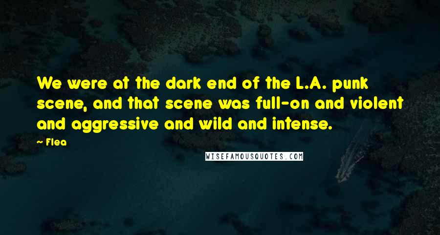 Flea Quotes: We were at the dark end of the L.A. punk scene, and that scene was full-on and violent and aggressive and wild and intense.
