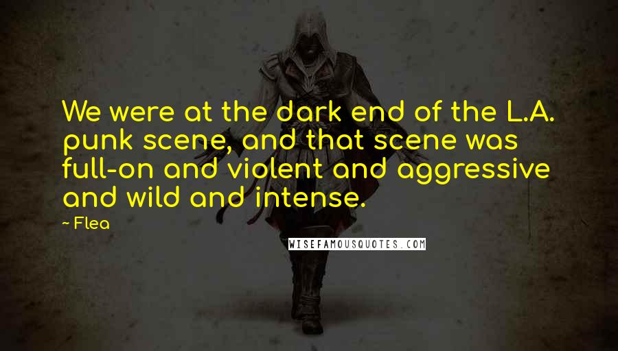 Flea Quotes: We were at the dark end of the L.A. punk scene, and that scene was full-on and violent and aggressive and wild and intense.