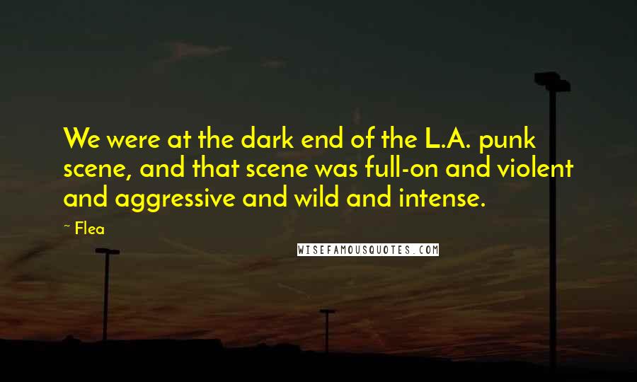 Flea Quotes: We were at the dark end of the L.A. punk scene, and that scene was full-on and violent and aggressive and wild and intense.