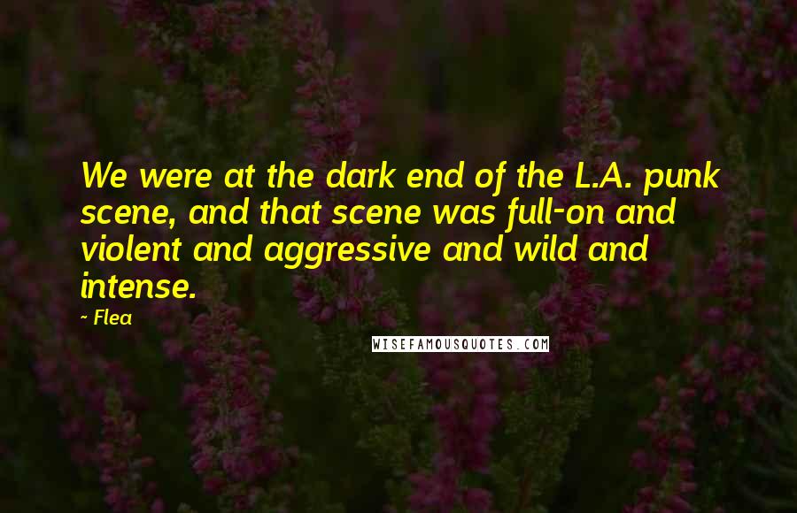Flea Quotes: We were at the dark end of the L.A. punk scene, and that scene was full-on and violent and aggressive and wild and intense.