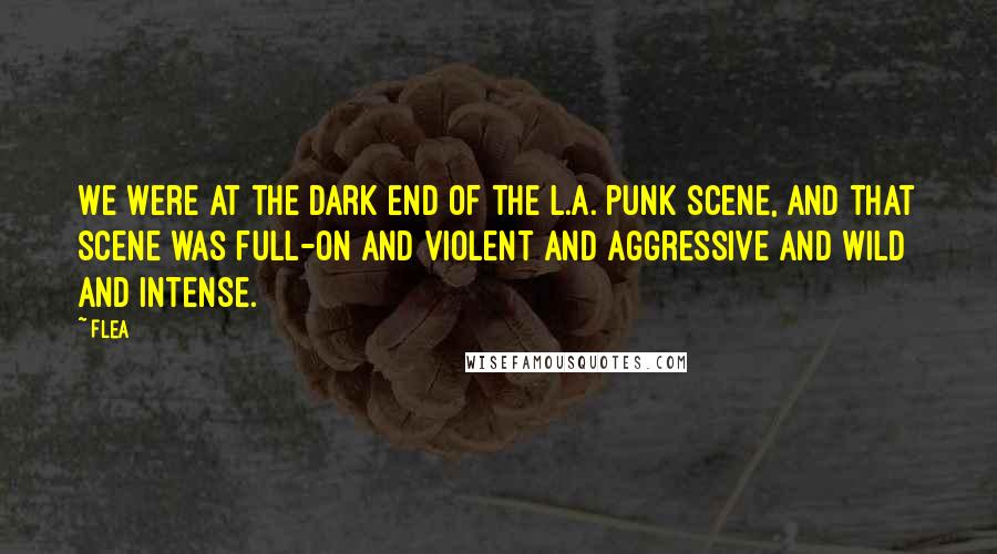 Flea Quotes: We were at the dark end of the L.A. punk scene, and that scene was full-on and violent and aggressive and wild and intense.