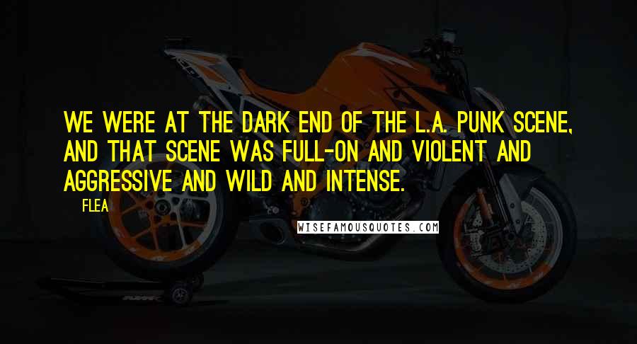 Flea Quotes: We were at the dark end of the L.A. punk scene, and that scene was full-on and violent and aggressive and wild and intense.