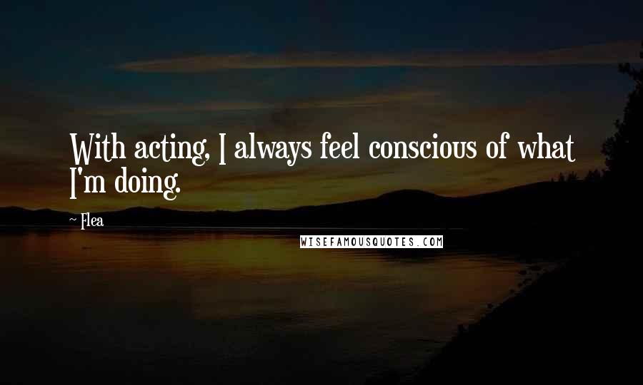 Flea Quotes: With acting, I always feel conscious of what I'm doing.