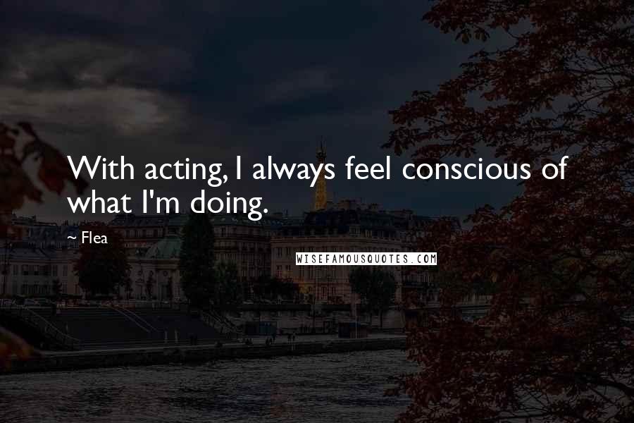 Flea Quotes: With acting, I always feel conscious of what I'm doing.