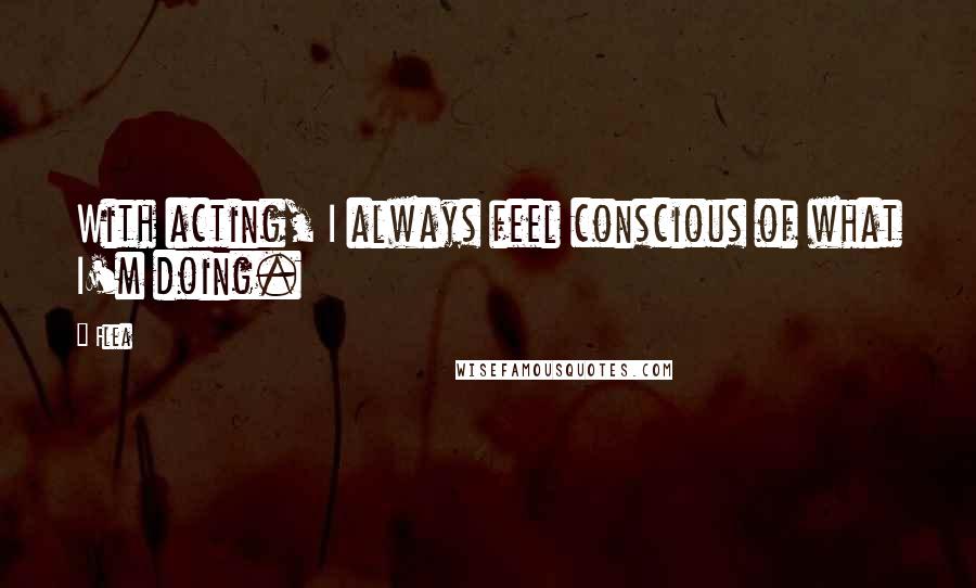 Flea Quotes: With acting, I always feel conscious of what I'm doing.