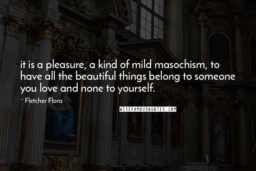 Fletcher Flora Quotes: it is a pleasure, a kind of mild masochism, to have all the beautiful things belong to someone you love and none to yourself.