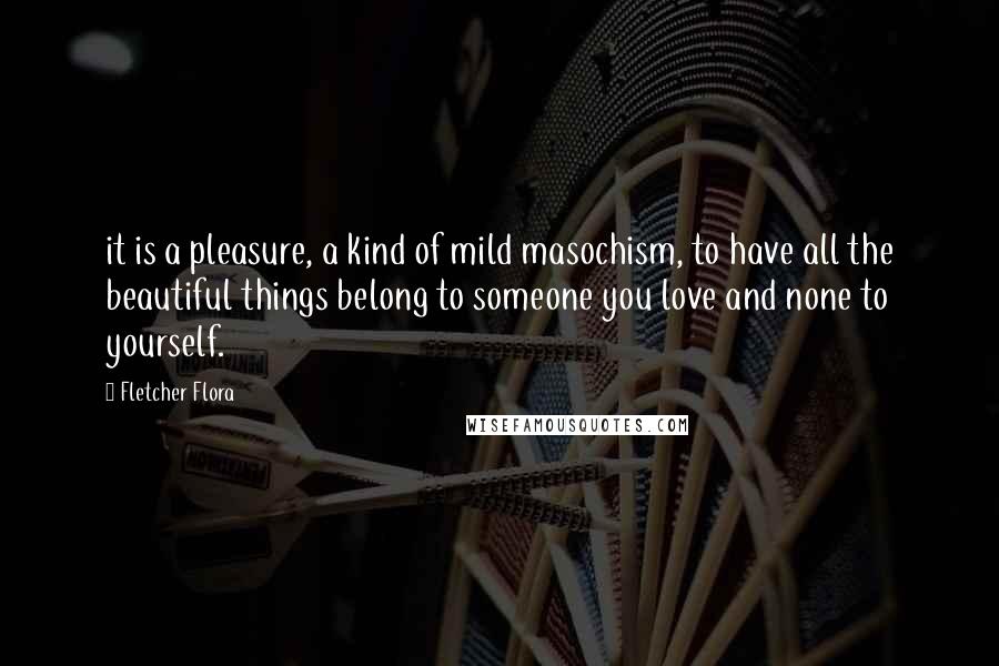 Fletcher Flora Quotes: it is a pleasure, a kind of mild masochism, to have all the beautiful things belong to someone you love and none to yourself.