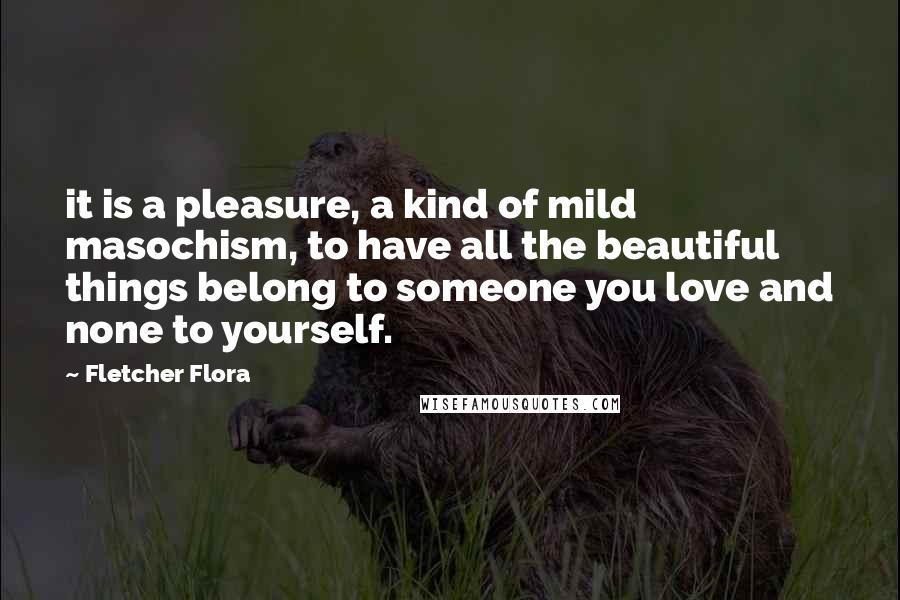 Fletcher Flora Quotes: it is a pleasure, a kind of mild masochism, to have all the beautiful things belong to someone you love and none to yourself.