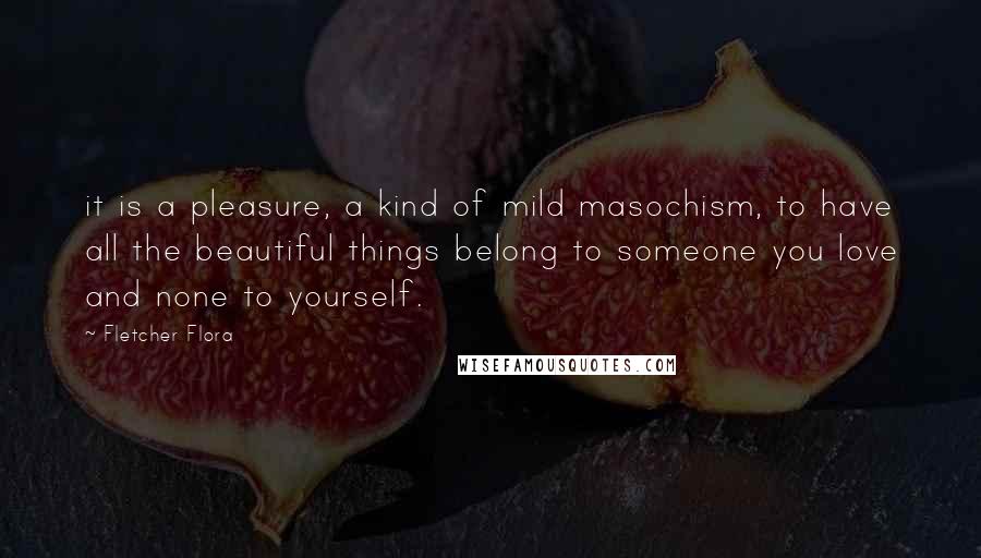 Fletcher Flora Quotes: it is a pleasure, a kind of mild masochism, to have all the beautiful things belong to someone you love and none to yourself.