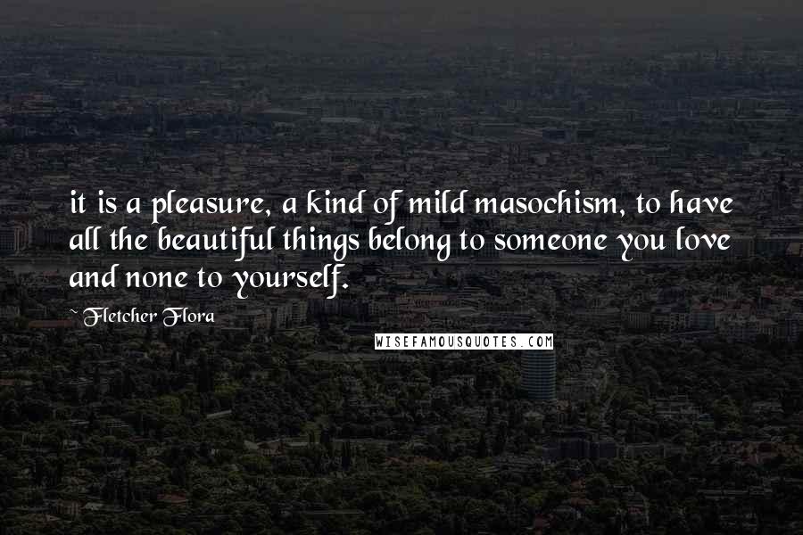 Fletcher Flora Quotes: it is a pleasure, a kind of mild masochism, to have all the beautiful things belong to someone you love and none to yourself.