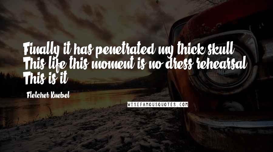 Fletcher Knebel Quotes: Finally it has penetrated my thick skull. This life-this moment-is no dress rehearsal. This is it.