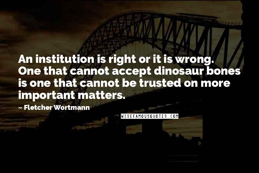 Fletcher Wortmann Quotes: An institution is right or it is wrong. One that cannot accept dinosaur bones is one that cannot be trusted on more important matters.