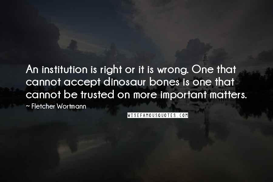 Fletcher Wortmann Quotes: An institution is right or it is wrong. One that cannot accept dinosaur bones is one that cannot be trusted on more important matters.